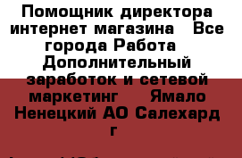 Помощник директора интернет-магазина - Все города Работа » Дополнительный заработок и сетевой маркетинг   . Ямало-Ненецкий АО,Салехард г.